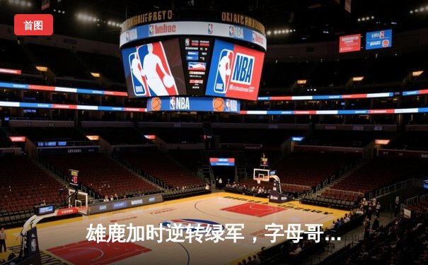 雄鹿加时逆转绿军，字母哥44+14+7主宰关键时刻