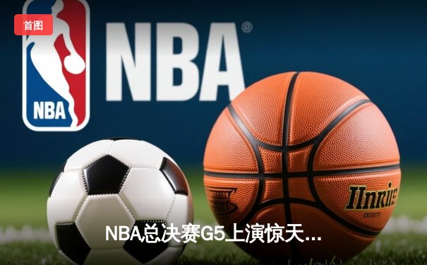 NBA总决赛G5上演惊天逆转 凯尔特人末节轰20-0攻击波捍卫主场